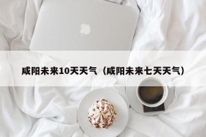 咸阳未来10天天气（咸阳未来七天天气）