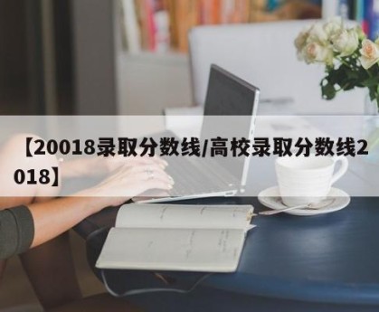【20018录取分数线/高校录取分数线2018】