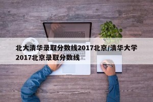 北大清华录取分数线2017北京/清华大学2017北京录取分数线