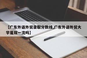 【广东外语外贸录取分数线,广东外语外贸大学是双一流吗】