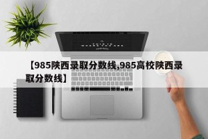 【985陕西录取分数线,985高校陕西录取分数线】