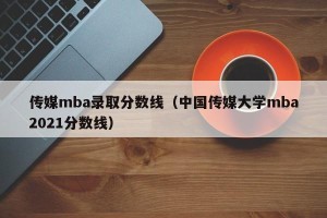 传媒mba录取分数线（中国传媒大学mba2021分数线）