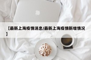 【最新上海疫情消息/最新上海疫情新增情况】