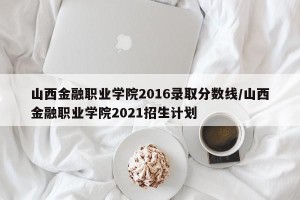 山西金融职业学院2016录取分数线/山西金融职业学院2021招生计划