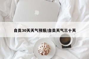 自贡30天天气预报/自贡天气三十天