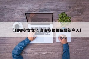 【洛阳疫情情况,洛阳疫情情况最新今天】