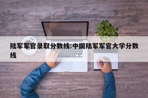 陆军军官录取分数线:中国陆军军官大学分数线
