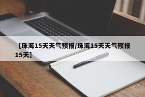 【珠海15天天气预报/珠海15天天气预报15天】