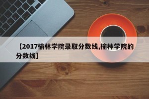 【2017榆林学院录取分数线,榆林学院的分数线】