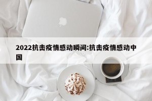 2022抗击疫情感动瞬间:抗击疫情感动中国