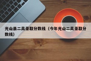 光山县二高录取分数线（今年光山二高录取分数线）