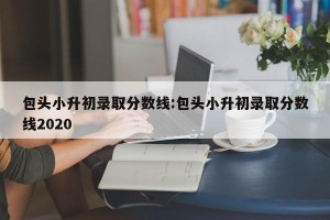 包头小升初录取分数线:包头小升初录取分数线2020