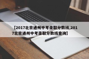 【2017北京通州中考录取分数线,2017北京通州中考录取分数线查询】