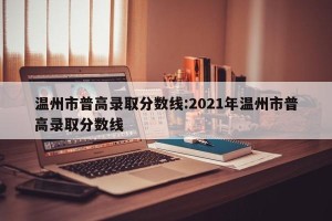 温州市普高录取分数线:2021年温州市普高录取分数线