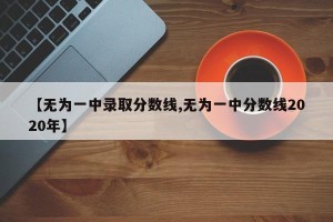 【无为一中录取分数线,无为一中分数线2020年】