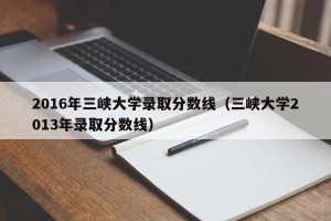 2016年三峡大学录取分数线（三峡大学2013年录取分数线）