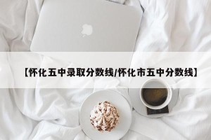 【怀化五中录取分数线/怀化市五中分数线】