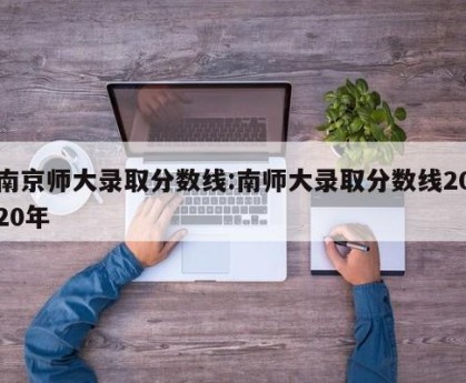 南京师大录取分数线:南师大录取分数线2020年