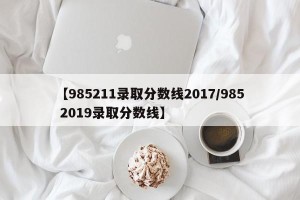 【985211录取分数线2017/985 2019录取分数线】