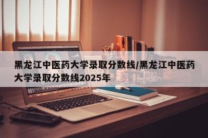 黑龙江中医药大学录取分数线/黑龙江中医药大学录取分数线2025年