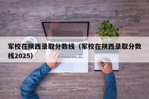 军校在陕西录取分数线（军校在陕西录取分数线2025）