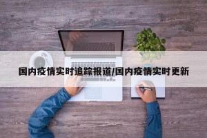国内疫情实时追踪报道/国内疫情实时更新