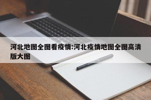 河北地图全图看疫情:河北疫情地图全图高清版大图