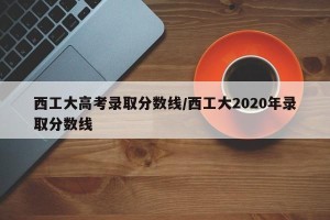 西工大高考录取分数线/西工大2020年录取分数线