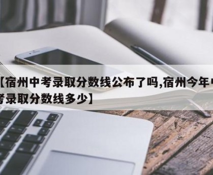 【宿州中考录取分数线公布了吗,宿州今年中考录取分数线多少】