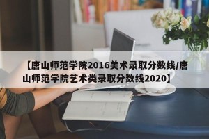【唐山师范学院2016美术录取分数线/唐山师范学院艺术类录取分数线2020】