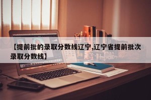 【提前批的录取分数线辽宁,辽宁省提前批次录取分数线】