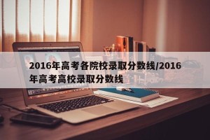 2016年高考各院校录取分数线/2016年高考高校录取分数线