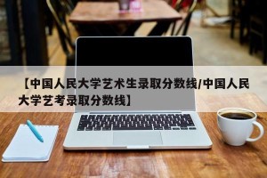 【中国人民大学艺术生录取分数线/中国人民大学艺考录取分数线】