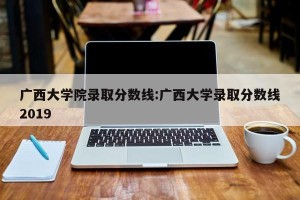 广西大学院录取分数线:广西大学录取分数线2019