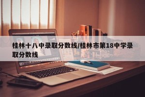 桂林十八中录取分数线/桂林市第18中学录取分数线