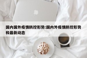 国内国外疫情防控形势:国内外疫情防控形势和最新动态