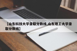 【山东科技大学录取分数线,山东理工大学录取分数线】