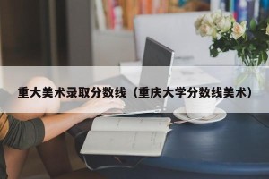 重大美术录取分数线（重庆大学分数线美术）
