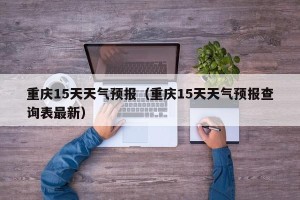 重庆15天天气预报（重庆15天天气预报查询表最新）