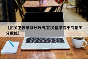 【韶关卫校录取分数线/韶关医学院中专招生分数线】