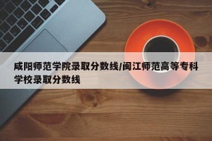 咸阳师范学院录取分数线/闽江师范高等专科学校录取分数线