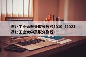 湖北工业大学录取分数线2019（2021湖北工业大学录取分数线）