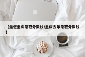 【最低重庆录取分数线/重庆去年录取分数线】
