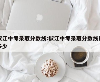椒江中考录取分数线:椒江中考录取分数线是多少
