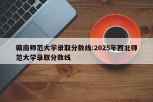 赣南师范大学录取分数线:2025年西北师范大学录取分数线