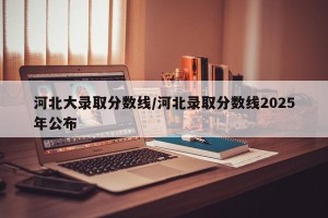 河北大录取分数线/河北录取分数线2025年公布