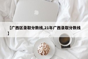 【广西区录取分数线,21年广西录取分数线】