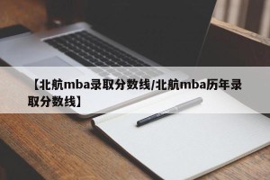 【北航mba录取分数线/北航mba历年录取分数线】