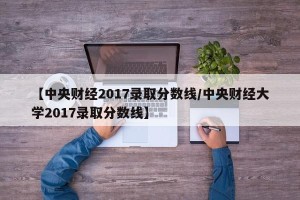 【中央财经2017录取分数线/中央财经大学2017录取分数线】