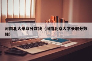 河南北大录取分数线（河南北京大学录取分数线）